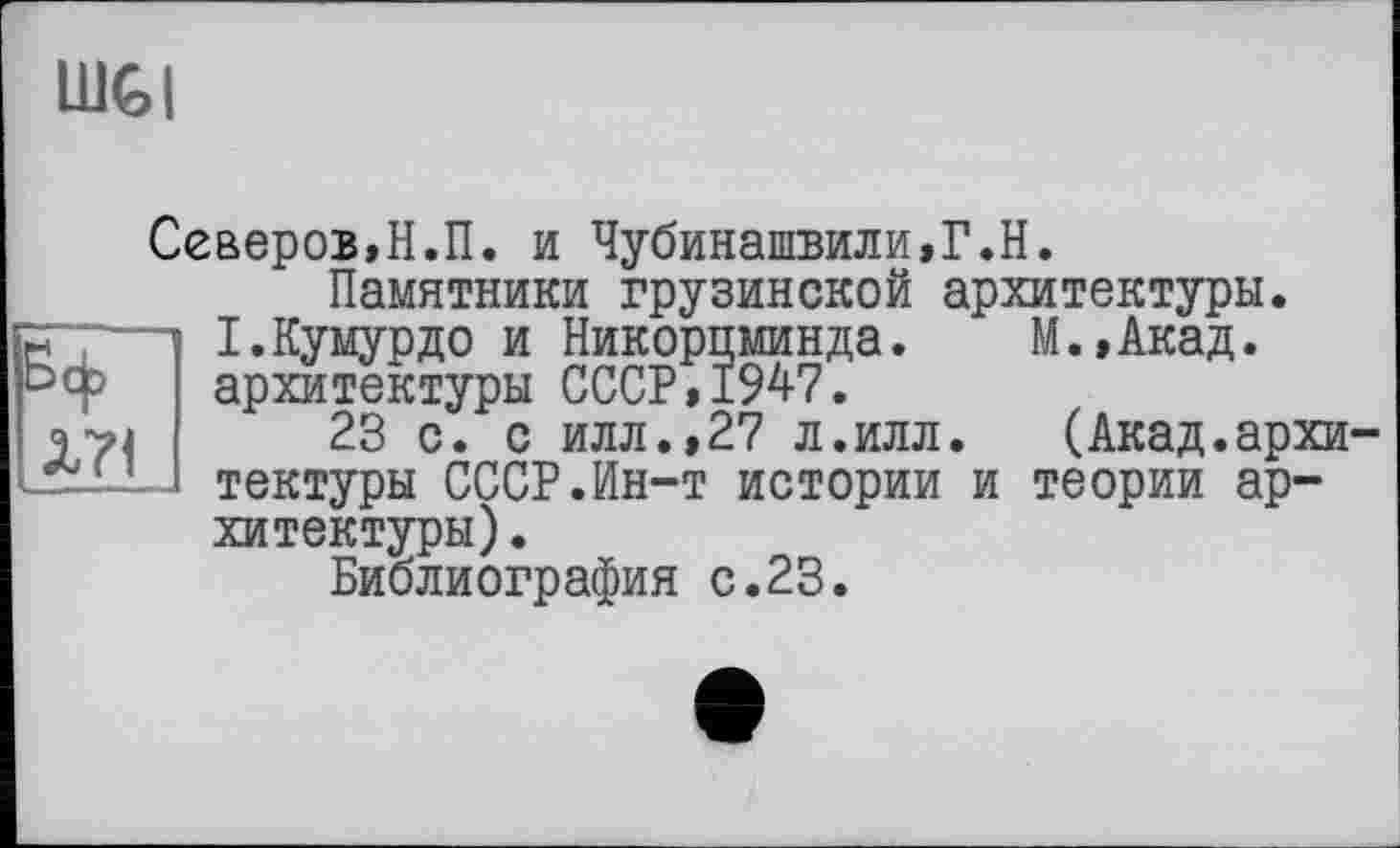 ﻿lUGI
Бф Л71
Северов,Н.П. и Чубинашвили,Г.Н.
Памятники грузинской архитектуры.
І.Кумурдо и Никорпминда. М.,Акад. архитектуры СССР,1947.
23 с. с илл.,27 л.илл. (Акад.архи тектуры СССР.Ин-т истории и теории архитектуры) .
Библиография с.23.